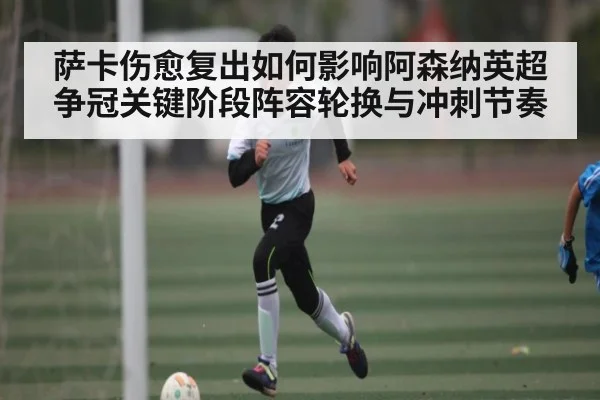 萨卡伤愈复出如何影响阿森纳英超争冠关键阶段阵容轮换与冲刺节奏